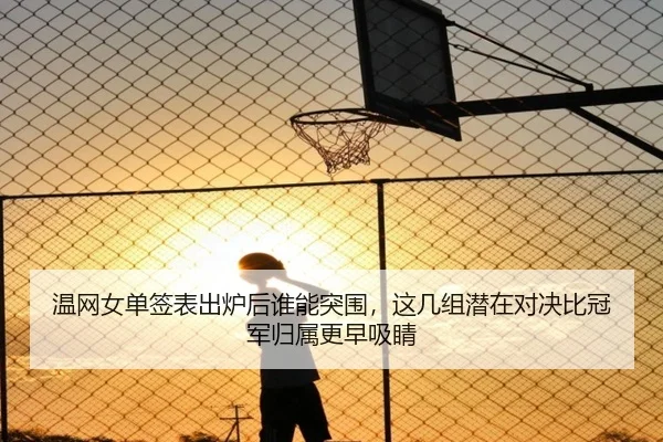 温网女单签表出炉后谁能突围，这几组潜在对决比冠军归属更早吸睛